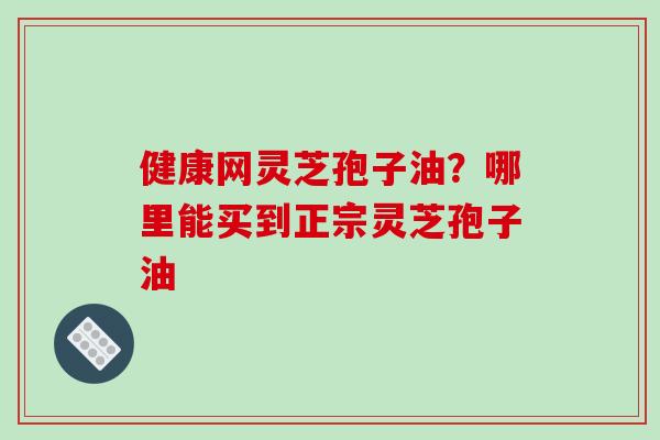 健康网灵芝孢子油?哪里能买到正宗灵芝孢子油-第1张图片-破壁灵芝孢子粉研究指南 健康网灵芝孢子油?哪里能买到正宗灵芝孢子油-第1张图片-破壁灵芝孢子粉研究指南