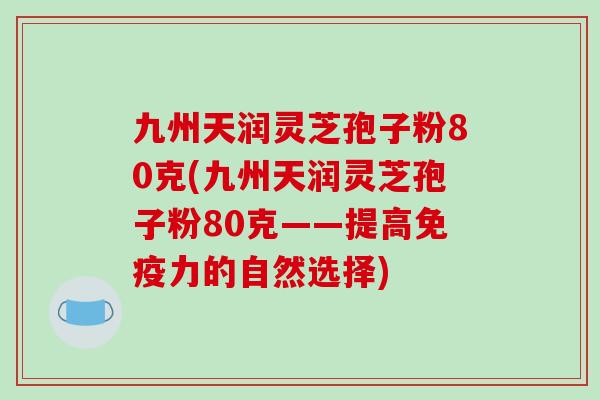 九州天润灵芝孢子粉80克(九州天润灵芝孢子粉80克——提高免疫力的自然选择)-第1张图片-破壁灵芝孢子粉研究指南 九州天润灵芝孢子粉80克(九州天润灵芝孢子粉80克——提高免疫力的自然选择)-第1张图片-破壁灵芝孢子粉研究指南