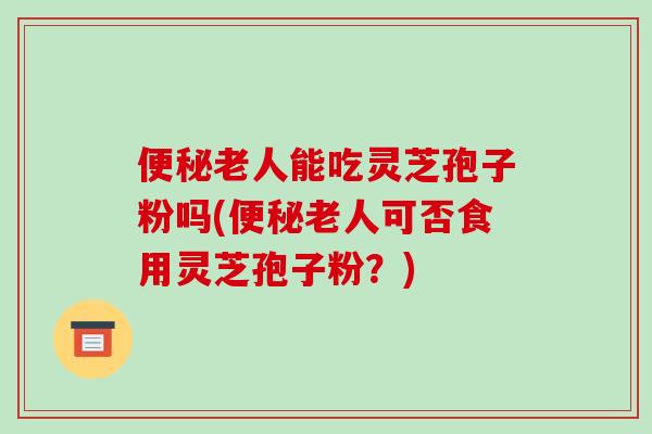便秘老人能吃灵芝孢子粉吗(便秘老人可否食用灵芝孢子粉?)-第1张图片-破壁灵芝孢子粉研究指南 便秘老人能吃灵芝孢子粉吗(便秘老人可否食用灵芝孢子粉?)-第1张图片-破壁灵芝孢子粉研究指南