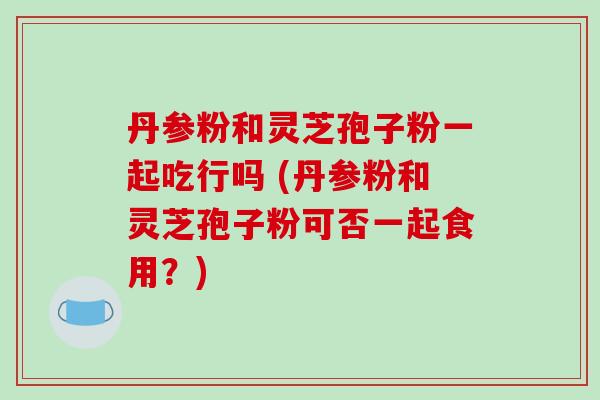 丹参粉和灵芝孢子粉一起吃行吗 (丹参粉和灵芝孢子粉可否一起食用?)-第1张图片-破壁灵芝孢子粉研究指南 丹参粉和灵芝孢子粉一起吃行吗 (丹参粉和灵芝孢子粉可否一起食用?)-第1张图片-破壁灵芝孢子粉研究指南