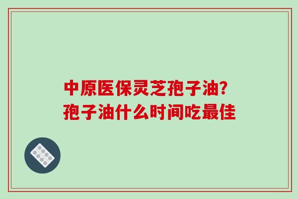 中原医保灵芝孢子油?孢子油什么时间吃最佳-第1张图片-破壁灵芝孢子粉研究指南 中原医保灵芝孢子油?孢子油什么时间吃最佳-第1张图片-破壁灵芝孢子粉研究指南