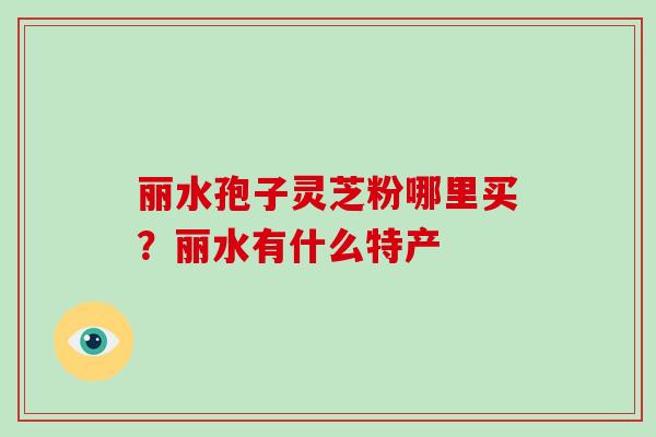 丽水孢子灵芝粉哪里买?丽水有什么特产-第1张图片-破壁灵芝孢子粉研究指南 丽水孢子灵芝粉哪里买?丽水有什么特产-第1张图片-破壁灵芝孢子粉研究指南
