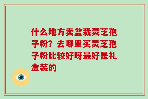 什么地方卖盆栽灵芝孢子粉?去哪里买灵芝孢子粉比较好呀最好是礼盒装的-第1张图片-破壁灵芝孢子粉研究指南 什么地方卖盆栽灵芝孢子粉?去哪里买灵芝孢子粉比较好呀最好是礼盒装的-第1张图片-破壁灵芝孢子粉研究指南