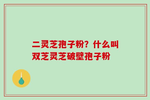 二灵芝孢子粉？什么叫双芝灵芝破壁孢子粉-第1张图片-破壁灵芝孢子粉研究指南