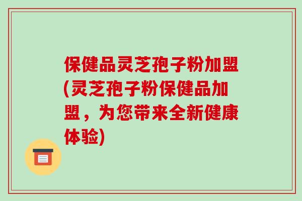 保健品灵芝孢子粉加盟(灵芝孢子粉保健品加盟,为您带来全新健康体验)-第1张图片-破壁灵芝孢子粉研究指南 保健品灵芝孢子粉加盟(灵芝孢子粉保健品加盟,为您带来全新健康体验)-第1张图片-破壁灵芝孢子粉研究指南