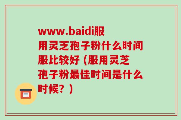 www.baidi服用灵芝孢子粉什么时间服比较好 (服用灵芝孢子粉最佳时间是什么时候?)-第1张图片-破壁灵芝孢子粉研究指南 www.baidi服用灵芝孢子粉什么时间服比较好 (服用灵芝孢子粉最佳时间是什么时候?)-第1张图片-破壁灵芝孢子粉研究指南