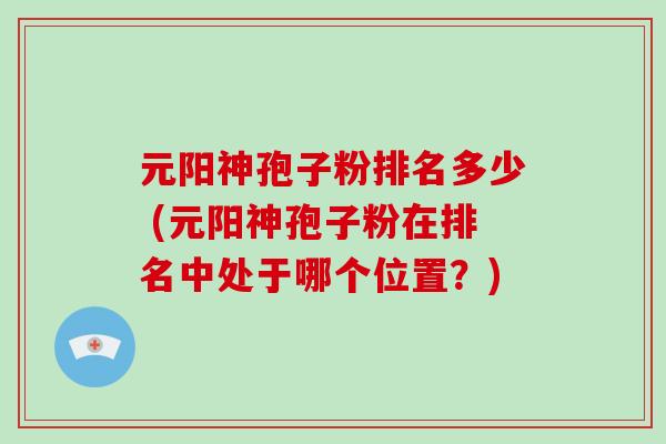元阳神孢子粉排名多少 (元阳神孢子粉在排名中处于哪个位置?)-第1张图片-破壁灵芝孢子粉研究指南 元阳神孢子粉排名多少 (元阳神孢子粉在排名中处于哪个位置?)-第1张图片-破壁灵芝孢子粉研究指南