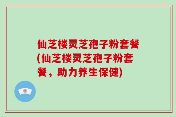 仙芝楼灵芝孢子粉套餐(仙芝楼灵芝孢子粉套餐，助力养生保健)-第1张图片-破壁灵芝孢子粉研究指南