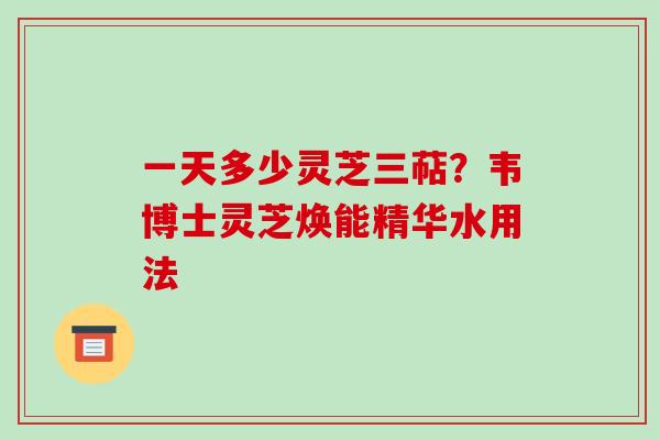 一天多少灵芝三萜？韦博士灵芝焕能精华水用法-第1张图片-破壁灵芝孢子粉研究指南