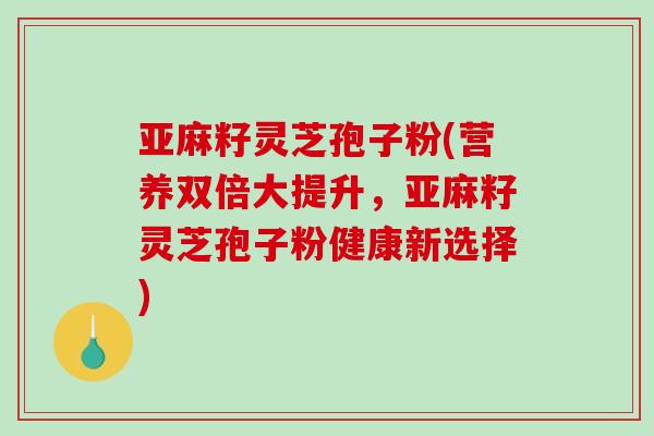 亚麻籽灵芝孢子粉(营养双倍大提升,亚麻籽灵芝孢子粉健康新选择)-第1张图片-破壁灵芝孢子粉研究指南 亚麻籽灵芝孢子粉(营养双倍大提升,亚麻籽灵芝孢子粉健康新选择)-第1张图片-破壁灵芝孢子粉研究指南