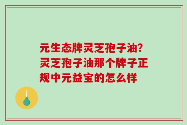 元生态牌灵芝孢子油?灵芝孢子油那个牌子正规中元益宝的怎么样-第1张图片-破壁灵芝孢子粉研究指南 元生态牌灵芝孢子油?灵芝孢子油那个牌子正规中元益宝的怎么样-第1张图片-破壁灵芝孢子粉研究指南