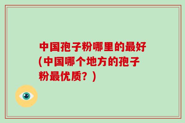 中国孢子粉哪里的最好(中国哪个地方的孢子粉最优质？)-第1张图片-破壁灵芝孢子粉研究指南