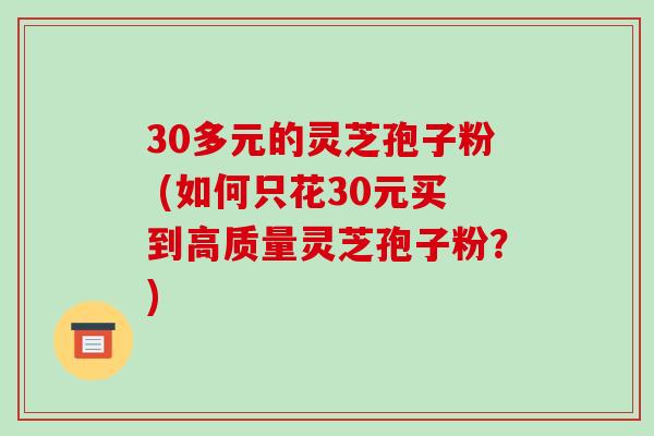 30多元的灵芝孢子粉 (如何只花30元买到高质量灵芝孢子粉?)-第1张图片-破壁灵芝孢子粉研究指南 30多元的灵芝孢子粉 (如何只花30元买到高质量灵芝孢子粉?)-第1张图片-破壁灵芝孢子粉研究指南