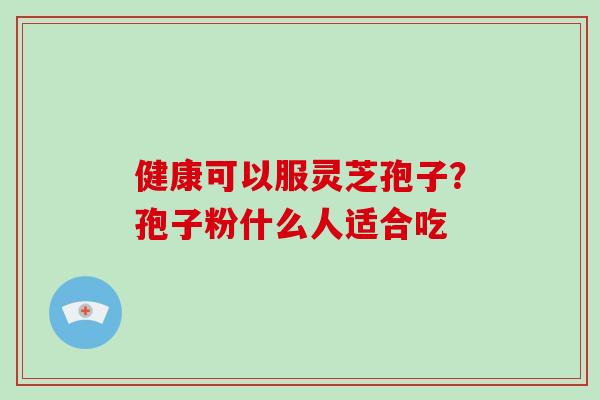 健康可以服灵芝孢子？孢子粉什么人适合吃-第1张图片-破壁灵芝孢子粉研究指南