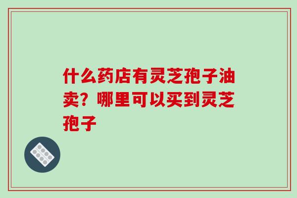 什么药店有灵芝孢子油卖?哪里可以买到灵芝孢子-第1张图片-破壁灵芝孢子粉研究指南 什么药店有灵芝孢子油卖?哪里可以买到灵芝孢子-第1张图片-破壁灵芝孢子粉研究指南
