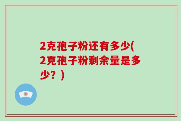 2克孢子粉还有多少(2克孢子粉剩余量是多少？)-第1张图片-破壁灵芝孢子粉研究指南