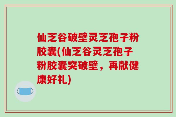 仙芝谷破壁灵芝孢子粉胶囊(仙芝谷灵芝孢子粉胶囊突破壁，再献健康好礼)-第1张图片-破壁灵芝孢子粉研究指南