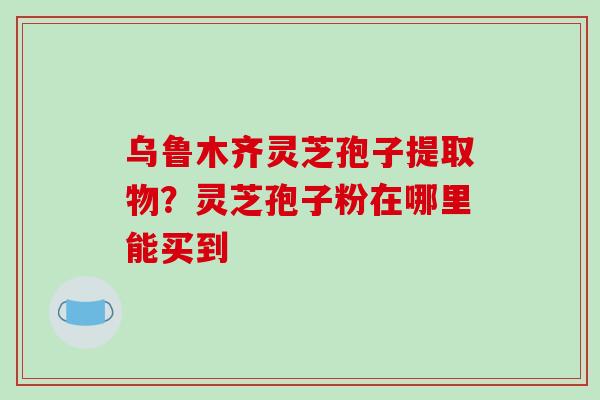 乌鲁木齐灵芝孢子提取物？灵芝孢子粉在哪里能买到-第1张图片-破壁灵芝孢子粉研究指南