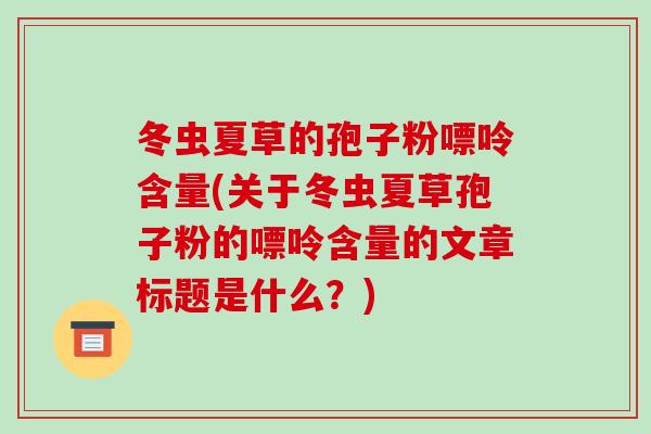 冬虫夏草的孢子粉嘌呤含量(关于冬虫夏草孢子粉的嘌呤含量的文章标题是什么?)-第1张图片-破壁灵芝孢子粉研究指南 冬虫夏草的孢子粉嘌呤含量(关于冬虫夏草孢子粉的嘌呤含量的文章标题是什么?)-第1张图片-破壁灵芝孢子粉研究指南