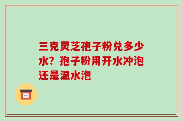 三克灵芝孢子粉兑多少水?孢子粉用开水冲泡还是温水泡-第1张图片-破壁灵芝孢子粉研究指南 三克灵芝孢子粉兑多少水?孢子粉用开水冲泡还是温水泡-第1张图片-破壁灵芝孢子粉研究指南