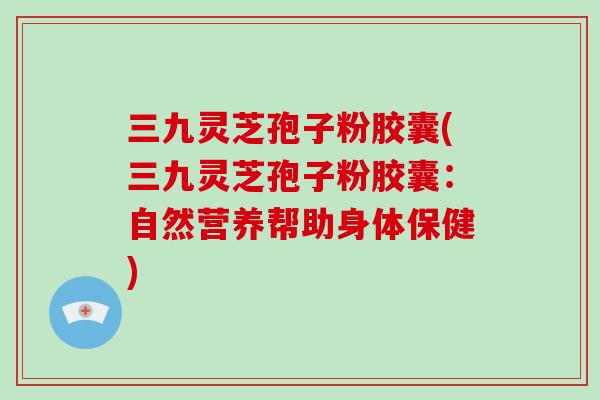 三九灵芝孢子粉胶囊(三九灵芝孢子粉胶囊:自然营养帮助身体保健)-第1张图片-破壁灵芝孢子粉研究指南 三九灵芝孢子粉胶囊(三九灵芝孢子粉胶囊:自然营养帮助身体保健)-第1张图片-破壁灵芝孢子粉研究指南