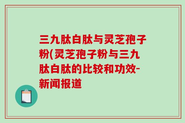 三九肽白肽与灵芝孢子粉(灵芝孢子粉与三九肽白肽的比较和功效-新闻报道-第1张图片-破壁灵芝孢子粉研究指南 三九肽白肽与灵芝孢子粉(灵芝孢子粉与三九肽白肽的比较和功效-新闻报道-第1张图片-破壁灵芝孢子粉研究指南