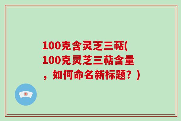 100克含灵芝三萜(100克灵芝三萜含量,如何命名新标题?)-第1张图片-破壁灵芝孢子粉研究指南 100克含灵芝三萜(100克灵芝三萜含量,如何命名新标题?)-第1张图片-破壁灵芝孢子粉研究指南
