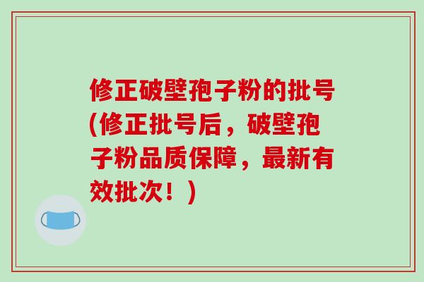 修正破壁孢子粉的批号(修正批号后，破壁孢子粉品质保障，最新有效批次！)-第1张图片-破壁灵芝孢子粉研究指南