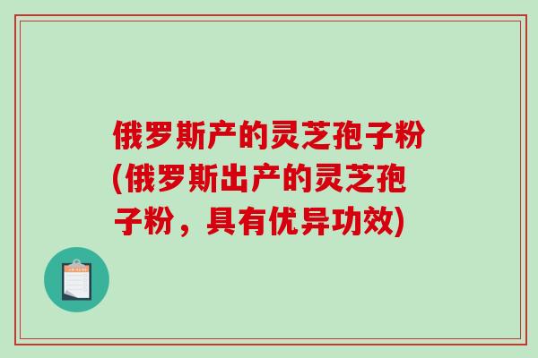 俄罗斯产的灵芝孢子粉(俄罗斯出产的灵芝孢子粉,具有优异功效)-第1张图片-破壁灵芝孢子粉研究指南 俄罗斯产的灵芝孢子粉(俄罗斯出产的灵芝孢子粉,具有优异功效)-第1张图片-破壁灵芝孢子粉研究指南