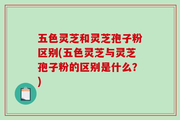 五色灵芝和灵芝孢子粉区别(五色灵芝与灵芝孢子粉的区别是什么？)-第1张图片-破壁灵芝孢子粉研究指南