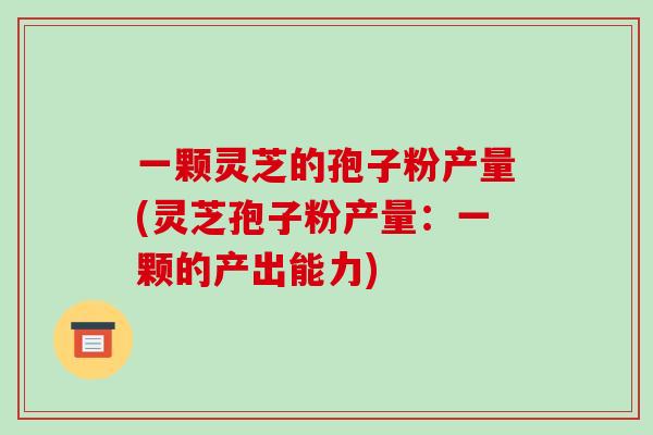 一颗灵芝的孢子粉产量(灵芝孢子粉产量：一颗的产出能力)-第1张图片-破壁灵芝孢子粉研究指南