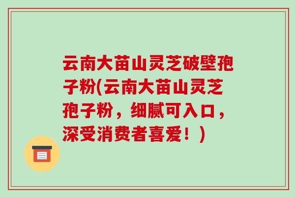 云南大苗山灵芝破壁孢子粉(云南大苗山灵芝孢子粉,细腻可入口,深受消费者喜爱!)-第1张图片-破壁灵芝孢子粉研究指南 云南大苗山灵芝破壁孢子粉(云南大苗山灵芝孢子粉,细腻可入口,深受消费者喜爱!)-第1张图片-破壁灵芝孢子粉研究指南