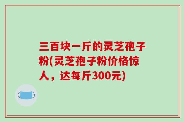 三百块一斤的灵芝孢子粉(灵芝孢子粉价格惊人,达每斤300元)-第1张图片-破壁灵芝孢子粉研究指南 三百块一斤的灵芝孢子粉(灵芝孢子粉价格惊人,达每斤300元)-第1张图片-破壁灵芝孢子粉研究指南