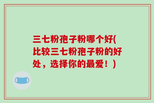 三七粉孢子粉哪个好(比较三七粉孢子粉的好处,选择你的最爱!)-第1张图片-破壁灵芝孢子粉研究指南 三七粉孢子粉哪个好(比较三七粉孢子粉的好处,选择你的最爱!)-第1张图片-破壁灵芝孢子粉研究指南