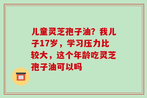 儿童灵芝孢子油?我儿子17岁,学习压力比较大,这个年龄吃灵芝孢子油可以吗-第1张图片-破壁灵芝孢子粉研究指南 儿童灵芝孢子油?我儿子17岁,学习压力比较大,这个年龄吃灵芝孢子油可以吗-第1张图片-破壁灵芝孢子粉研究指南
