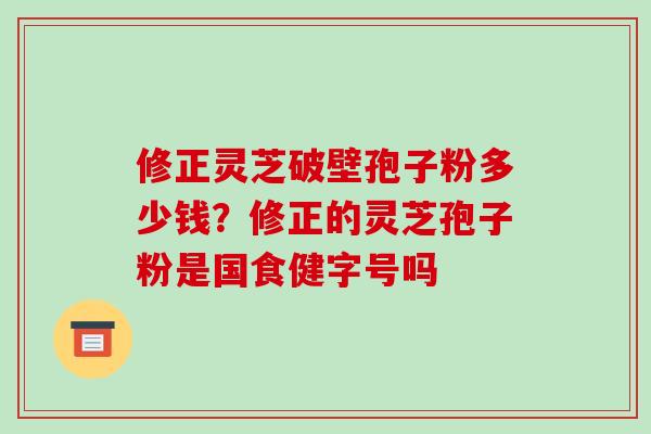 修正灵芝破壁孢子粉多少钱?修正的灵芝孢子粉是国食健字号吗-第1张图片-破壁灵芝孢子粉研究指南 修正灵芝破壁孢子粉多少钱?修正的灵芝孢子粉是国食健字号吗-第1张图片-破壁灵芝孢子粉研究指南