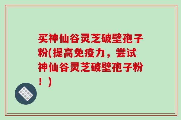 买神仙谷灵芝破壁孢子粉(提高免疫力，尝试神仙谷灵芝破壁孢子粉！)-第1张图片-破壁灵芝孢子粉研究指南