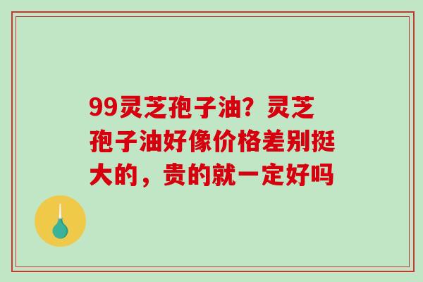 99灵芝孢子油?灵芝孢子油好像价格差别挺大的,贵的就一定好吗-第1张图片-破壁灵芝孢子粉研究指南 99灵芝孢子油?灵芝孢子油好像价格差别挺大的,贵的就一定好吗-第1张图片-破壁灵芝孢子粉研究指南