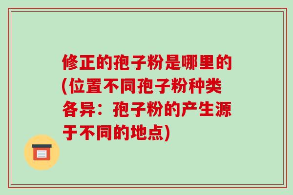 修正的孢子粉是哪里的(位置不同孢子粉种类各异:孢子粉的产生源于不同的地点)-第1张图片-破壁灵芝孢子粉研究指南 修正的孢子粉是哪里的(位置不同孢子粉种类各异:孢子粉的产生源于不同的地点)-第1张图片-破壁灵芝孢子粉研究指南