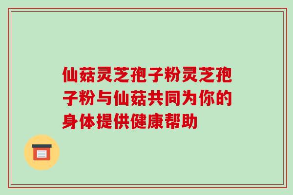仙菇灵芝孢子粉灵芝孢子粉与仙菇共同为你的身体提供健康帮助-第1张图片-破壁灵芝孢子粉研究指南