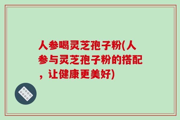 人参喝灵芝孢子粉(人参与灵芝孢子粉的搭配，让健康更美好)-第1张图片-破壁灵芝孢子粉研究指南
