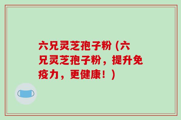 六兄灵芝孢子粉 (六兄灵芝孢子粉,提升免疫力,更健康!)-第1张图片-破壁灵芝孢子粉研究指南 六兄灵芝孢子粉 (六兄灵芝孢子粉,提升免疫力,更健康!)-第1张图片-破壁灵芝孢子粉研究指南