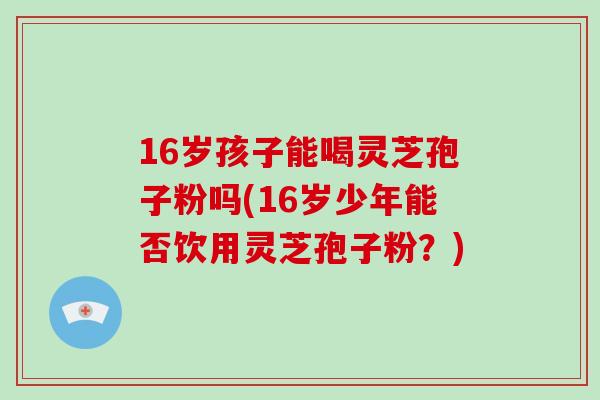 16岁孩子能喝灵芝孢子粉吗(16岁少年能否饮用灵芝孢子粉?)-第1张图片-破壁灵芝孢子粉研究指南 16岁孩子能喝灵芝孢子粉吗(16岁少年能否饮用灵芝孢子粉?)-第1张图片-破壁灵芝孢子粉研究指南