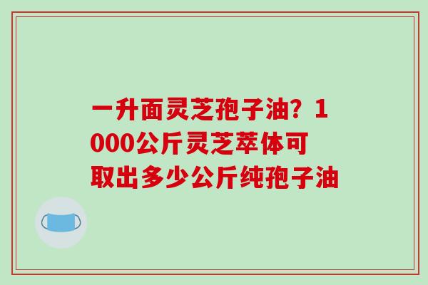 一升面灵芝孢子油？1000公斤灵芝萃体可取出多少公斤纯孢子油-第1张图片-破壁灵芝孢子粉研究指南