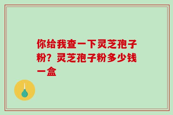 你给我查一下灵芝孢子粉？灵芝孢子粉多少钱一盒-第1张图片-破壁灵芝孢子粉研究指南