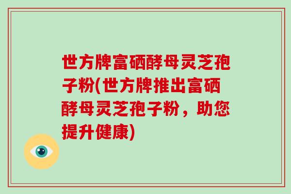 世方牌富硒酵母灵芝孢子粉(世方牌推出富硒酵母灵芝孢子粉，助您提升健康)-第1张图片-破壁灵芝孢子粉研究指南