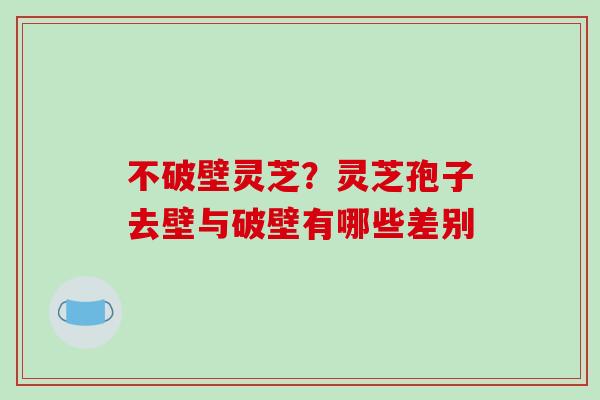 不破壁灵芝？灵芝孢子去壁与破壁有哪些差别-第1张图片-破壁灵芝孢子粉研究指南