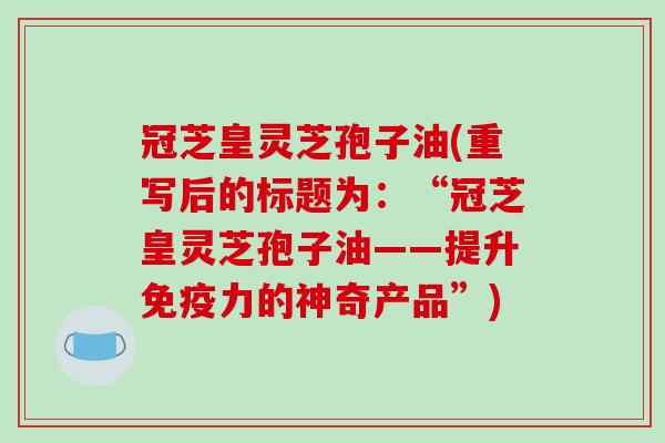 冠芝皇灵芝孢子油(重写后的标题为:“冠芝皇灵芝孢子油——提升免疫力的神奇产品”)-第1张图片-破壁灵芝孢子粉研究指南 冠芝皇灵芝孢子油(重写后的标题为:“冠芝皇灵芝孢子油——提升免疫力的神奇产品”)-第1张图片-破壁灵芝孢子粉研究指南