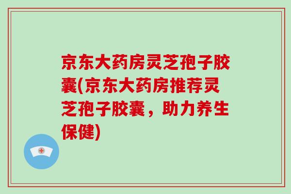 京东大药房灵芝孢子胶囊(京东大药房推荐灵芝孢子胶囊,助力养生保健)-第1张图片-破壁灵芝孢子粉研究指南 京东大药房灵芝孢子胶囊(京东大药房推荐灵芝孢子胶囊,助力养生保健)-第1张图片-破壁灵芝孢子粉研究指南