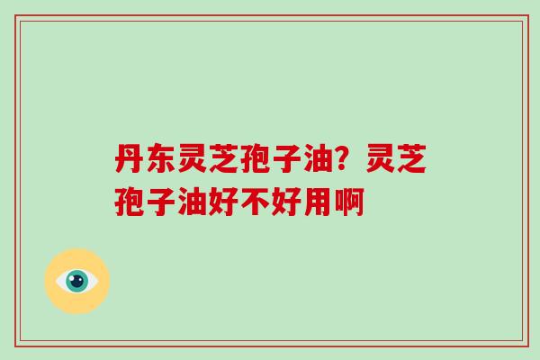 丹东灵芝孢子油?灵芝孢子油好不好用啊-第1张图片-破壁灵芝孢子粉研究指南 丹东灵芝孢子油?灵芝孢子油好不好用啊-第1张图片-破壁灵芝孢子粉研究指南